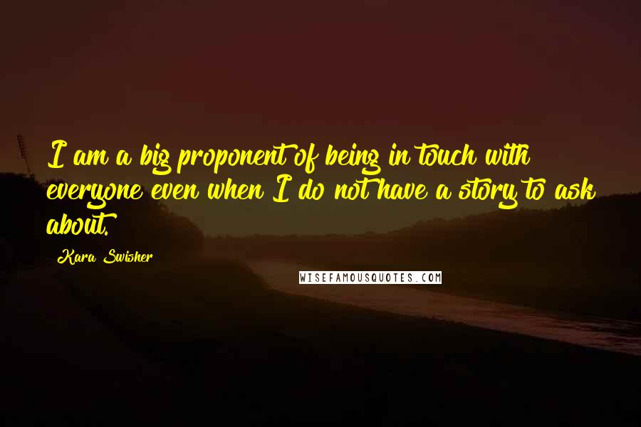 Kara Swisher Quotes: I am a big proponent of being in touch with everyone even when I do not have a story to ask about.