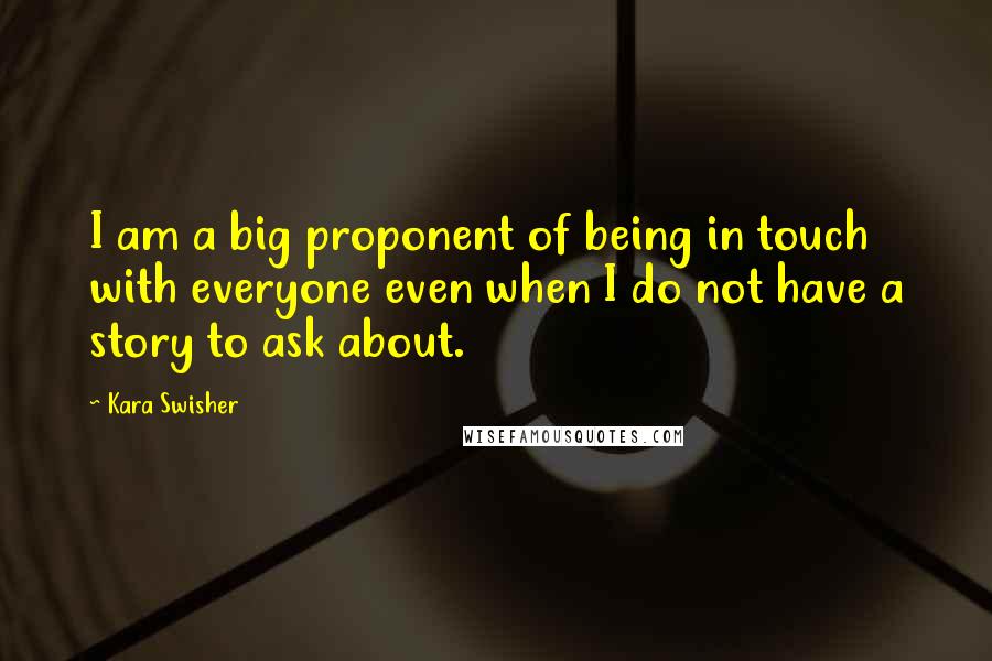 Kara Swisher Quotes: I am a big proponent of being in touch with everyone even when I do not have a story to ask about.