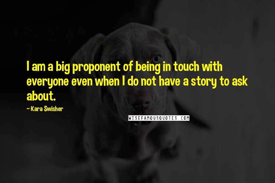 Kara Swisher Quotes: I am a big proponent of being in touch with everyone even when I do not have a story to ask about.