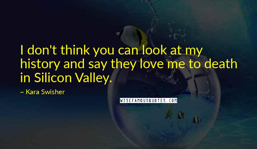 Kara Swisher Quotes: I don't think you can look at my history and say they love me to death in Silicon Valley.