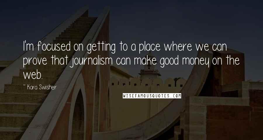 Kara Swisher Quotes: I'm focused on getting to a place where we can prove that journalism can make good money on the web.