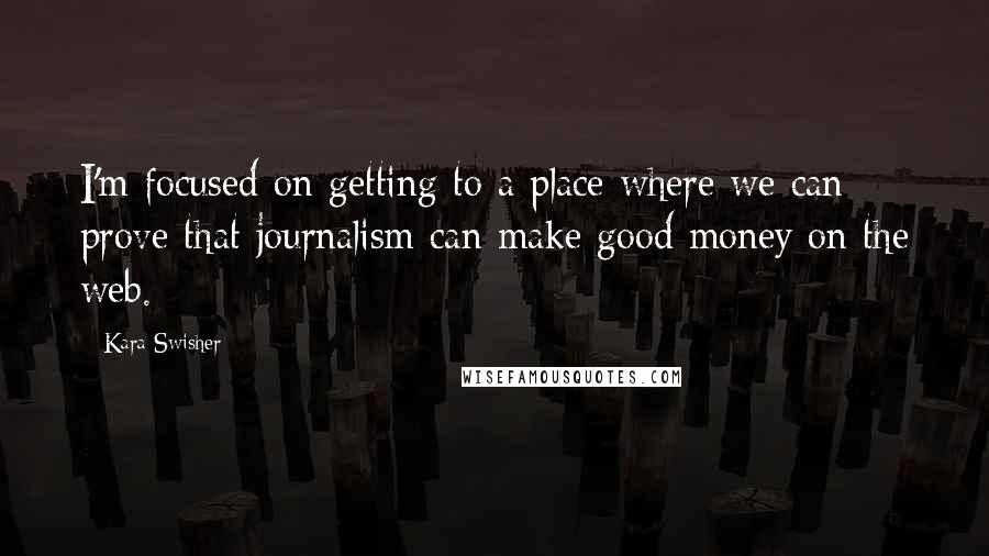 Kara Swisher Quotes: I'm focused on getting to a place where we can prove that journalism can make good money on the web.