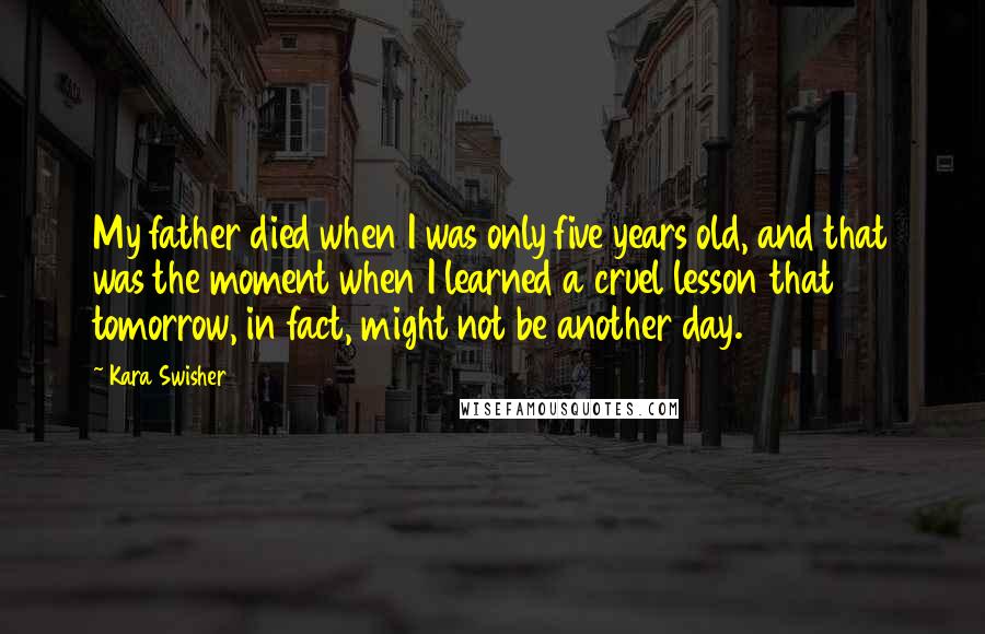 Kara Swisher Quotes: My father died when I was only five years old, and that was the moment when I learned a cruel lesson that tomorrow, in fact, might not be another day.