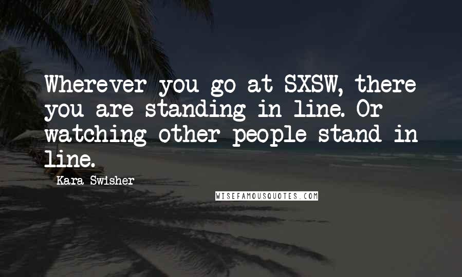 Kara Swisher Quotes: Wherever you go at SXSW, there you are standing in line. Or watching other people stand in line.