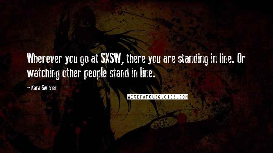 Kara Swisher Quotes: Wherever you go at SXSW, there you are standing in line. Or watching other people stand in line.