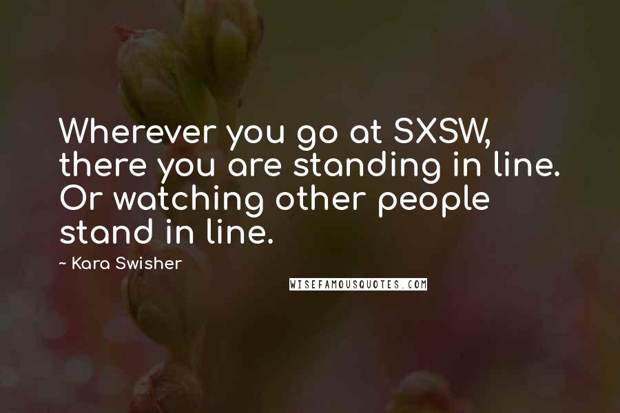 Kara Swisher Quotes: Wherever you go at SXSW, there you are standing in line. Or watching other people stand in line.