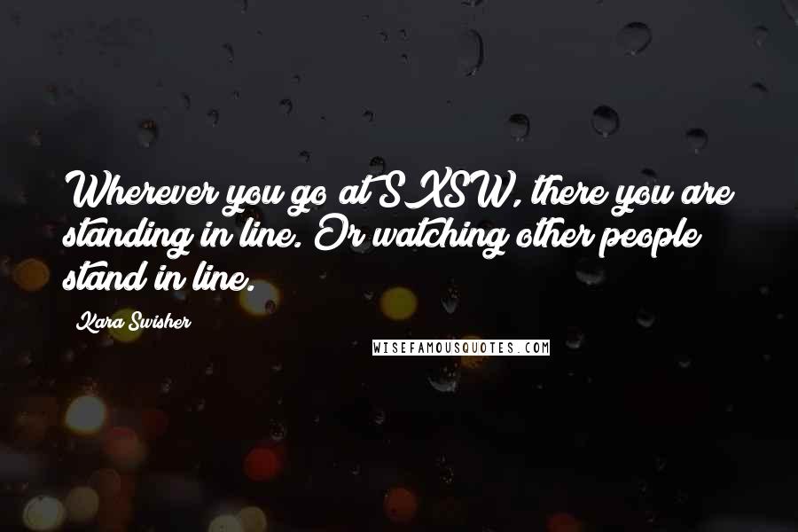 Kara Swisher Quotes: Wherever you go at SXSW, there you are standing in line. Or watching other people stand in line.