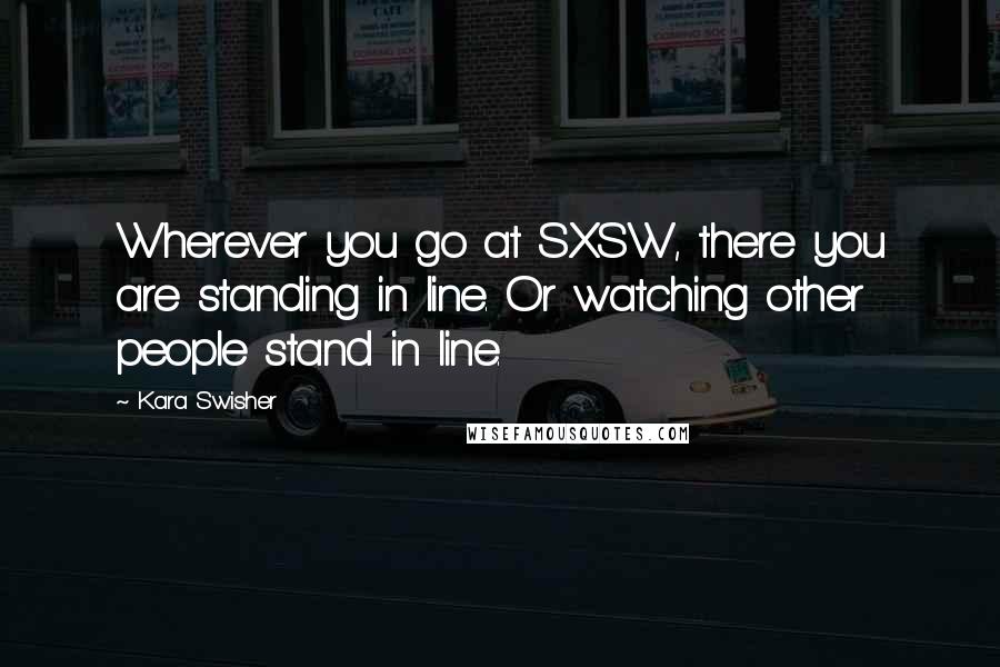 Kara Swisher Quotes: Wherever you go at SXSW, there you are standing in line. Or watching other people stand in line.