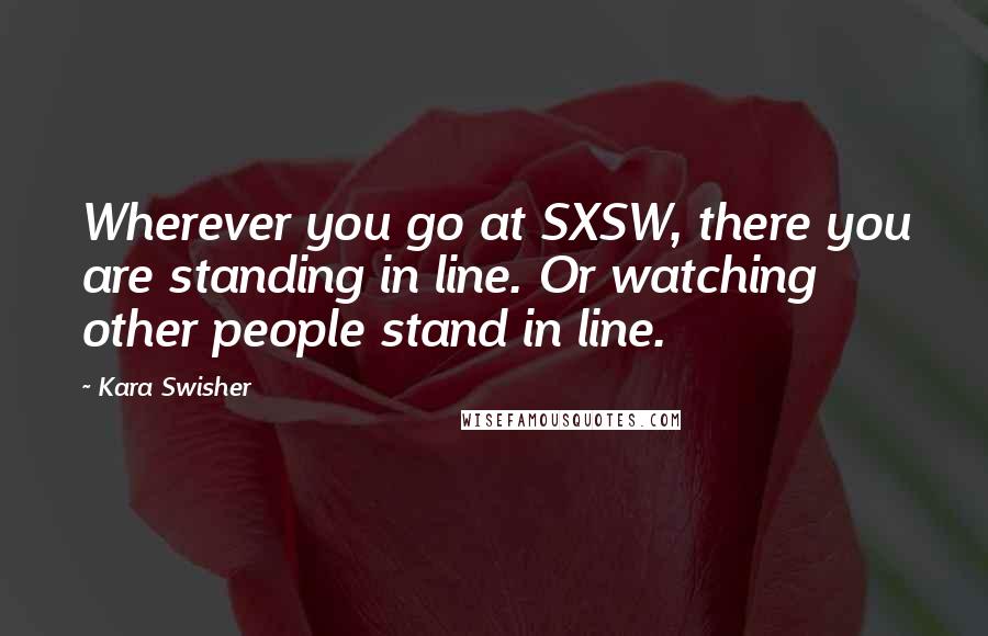 Kara Swisher Quotes: Wherever you go at SXSW, there you are standing in line. Or watching other people stand in line.