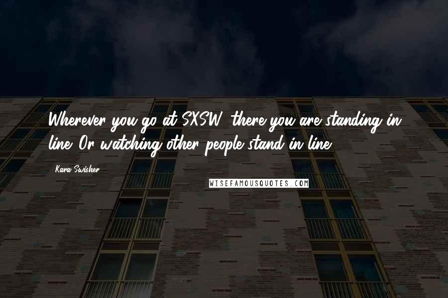 Kara Swisher Quotes: Wherever you go at SXSW, there you are standing in line. Or watching other people stand in line.
