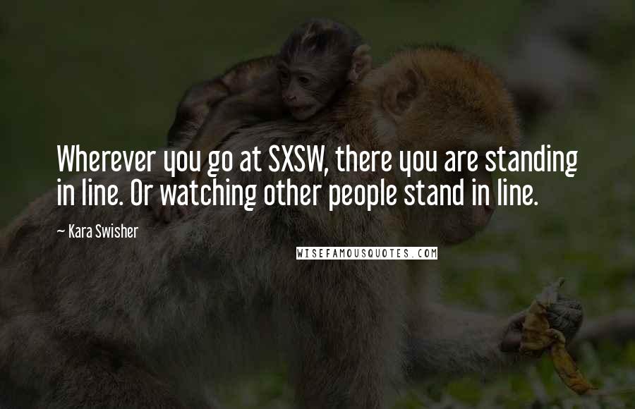 Kara Swisher Quotes: Wherever you go at SXSW, there you are standing in line. Or watching other people stand in line.