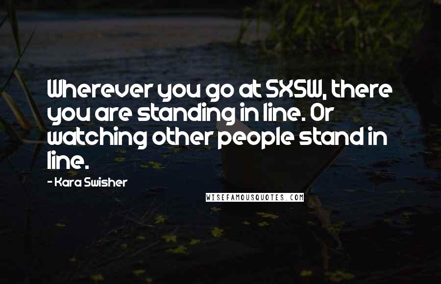 Kara Swisher Quotes: Wherever you go at SXSW, there you are standing in line. Or watching other people stand in line.