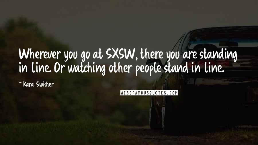 Kara Swisher Quotes: Wherever you go at SXSW, there you are standing in line. Or watching other people stand in line.