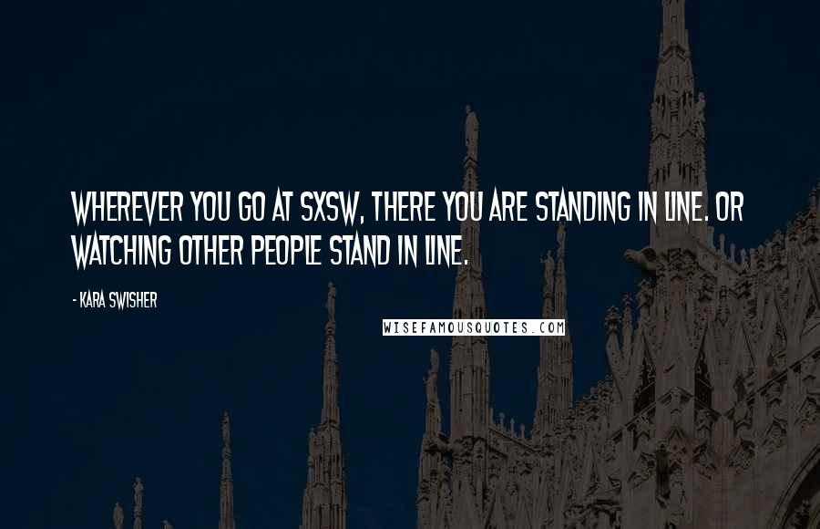 Kara Swisher Quotes: Wherever you go at SXSW, there you are standing in line. Or watching other people stand in line.