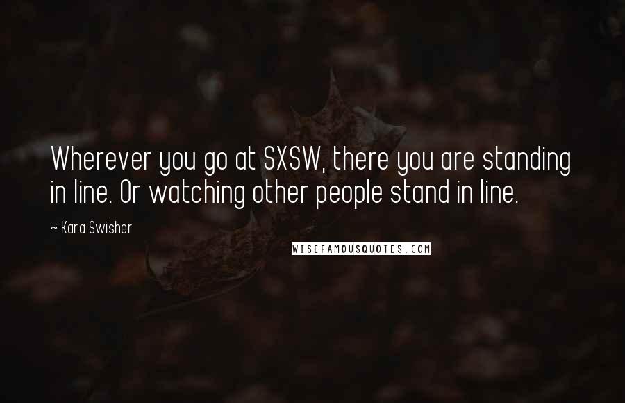 Kara Swisher Quotes: Wherever you go at SXSW, there you are standing in line. Or watching other people stand in line.