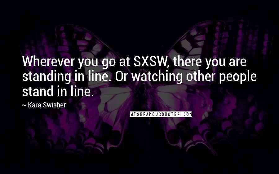 Kara Swisher Quotes: Wherever you go at SXSW, there you are standing in line. Or watching other people stand in line.