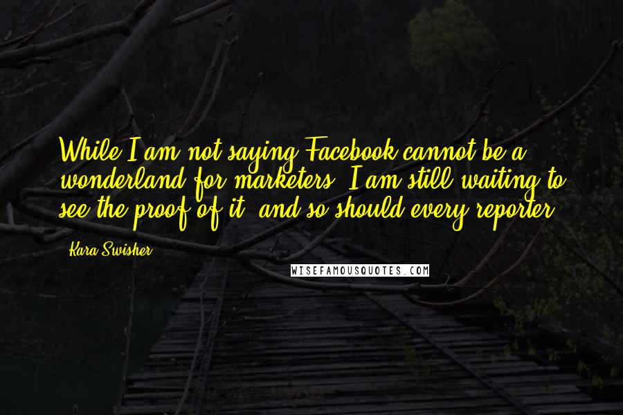 Kara Swisher Quotes: While I am not saying Facebook cannot be a wonderland for marketers, I am still waiting to see the proof of it, and so should every reporter.