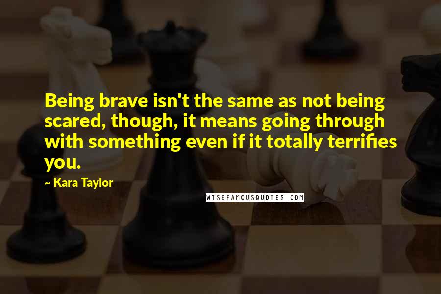 Kara Taylor Quotes: Being brave isn't the same as not being scared, though, it means going through with something even if it totally terrifies you.