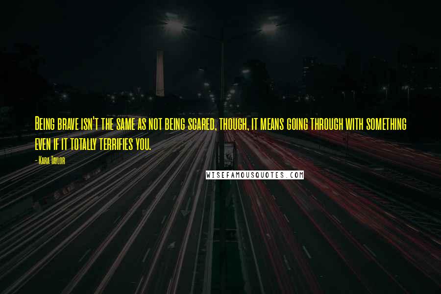 Kara Taylor Quotes: Being brave isn't the same as not being scared, though, it means going through with something even if it totally terrifies you.