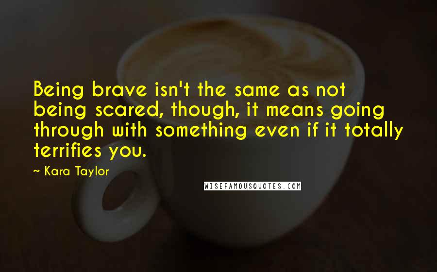 Kara Taylor Quotes: Being brave isn't the same as not being scared, though, it means going through with something even if it totally terrifies you.