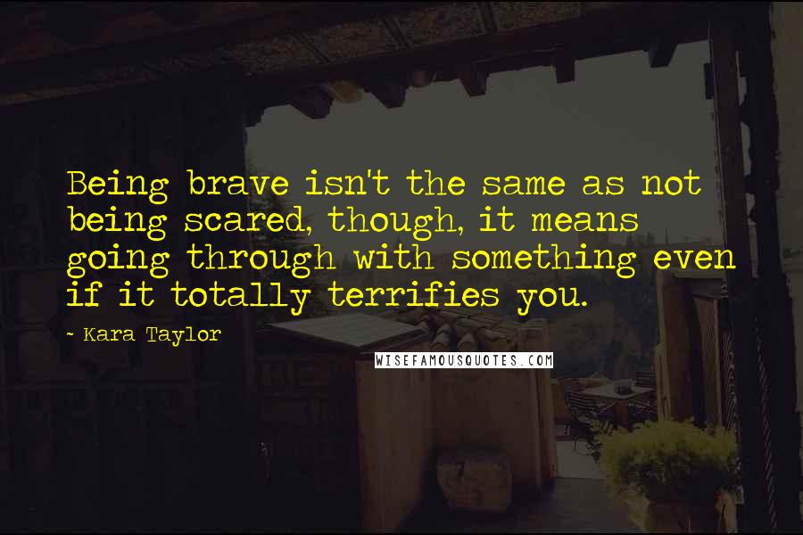 Kara Taylor Quotes: Being brave isn't the same as not being scared, though, it means going through with something even if it totally terrifies you.