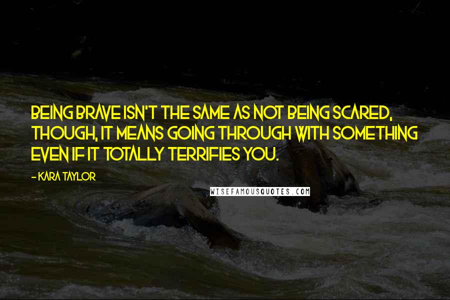 Kara Taylor Quotes: Being brave isn't the same as not being scared, though, it means going through with something even if it totally terrifies you.