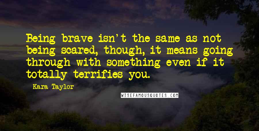 Kara Taylor Quotes: Being brave isn't the same as not being scared, though, it means going through with something even if it totally terrifies you.