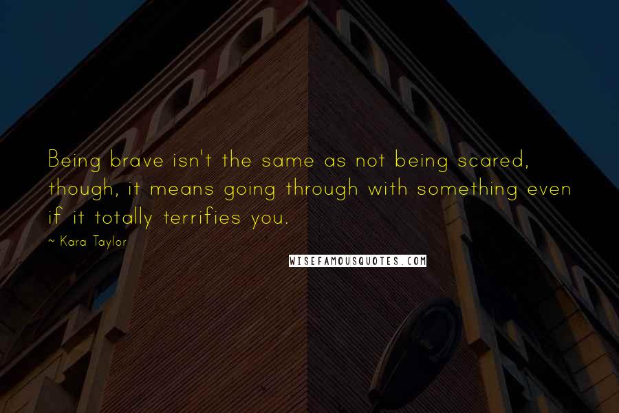 Kara Taylor Quotes: Being brave isn't the same as not being scared, though, it means going through with something even if it totally terrifies you.