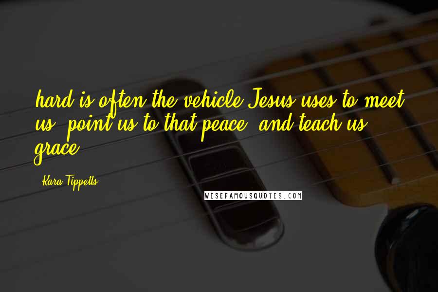 Kara Tippetts Quotes: hard is often the vehicle Jesus uses to meet us, point us to that peace, and teach us grace.