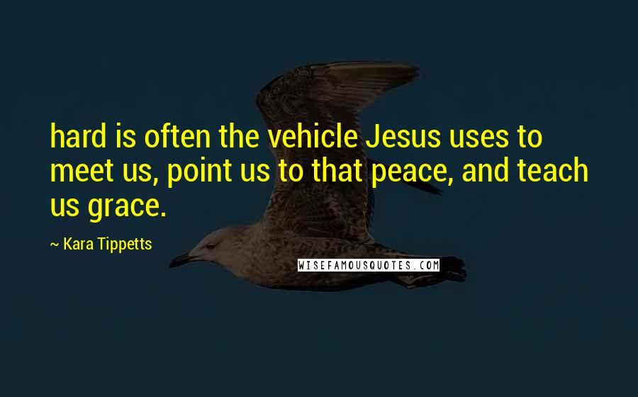 Kara Tippetts Quotes: hard is often the vehicle Jesus uses to meet us, point us to that peace, and teach us grace.