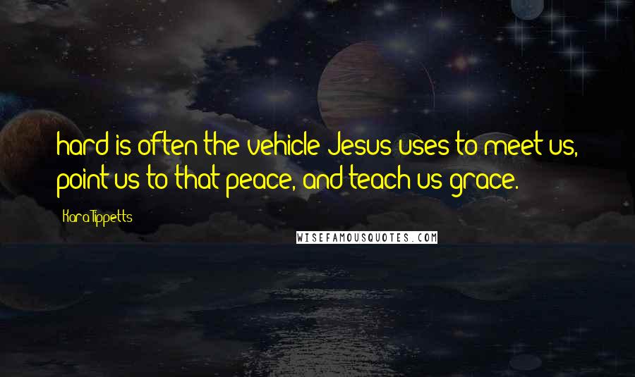 Kara Tippetts Quotes: hard is often the vehicle Jesus uses to meet us, point us to that peace, and teach us grace.