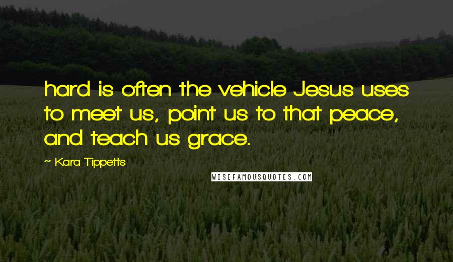 Kara Tippetts Quotes: hard is often the vehicle Jesus uses to meet us, point us to that peace, and teach us grace.