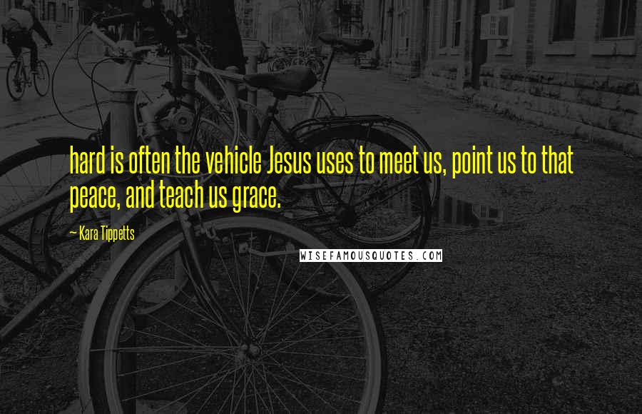 Kara Tippetts Quotes: hard is often the vehicle Jesus uses to meet us, point us to that peace, and teach us grace.