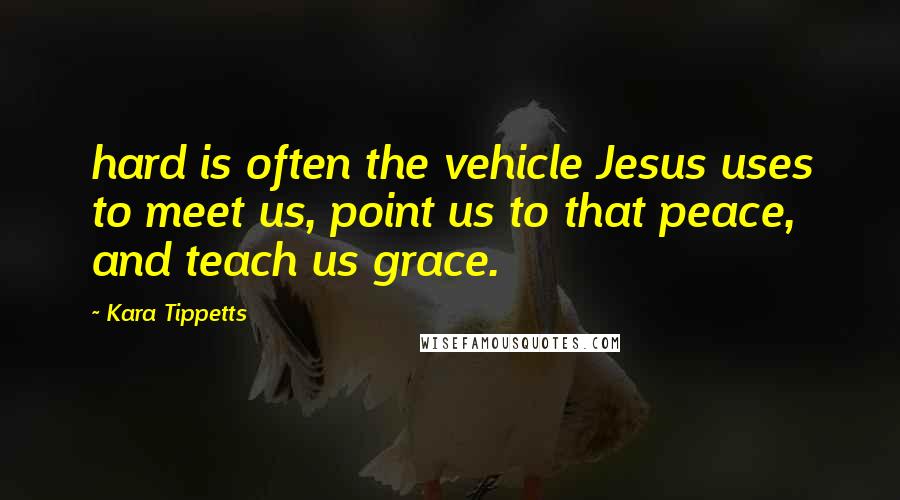 Kara Tippetts Quotes: hard is often the vehicle Jesus uses to meet us, point us to that peace, and teach us grace.