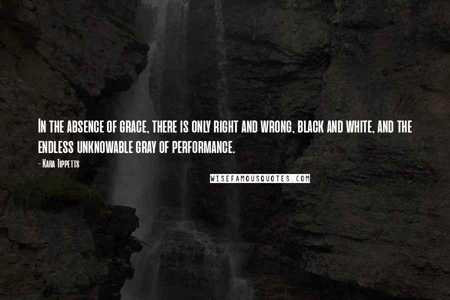 Kara Tippetts Quotes: In the absence of grace, there is only right and wrong, black and white, and the endless unknowable gray of performance.