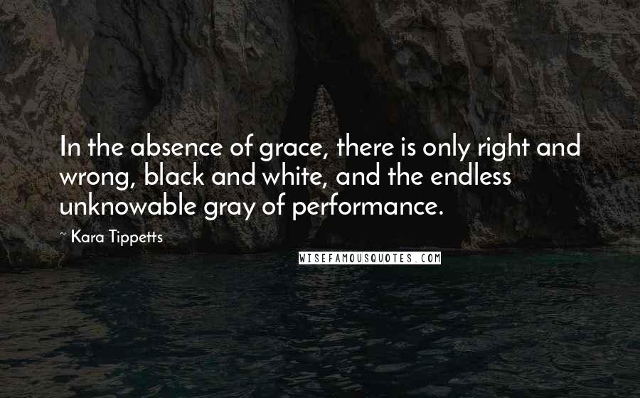 Kara Tippetts Quotes: In the absence of grace, there is only right and wrong, black and white, and the endless unknowable gray of performance.