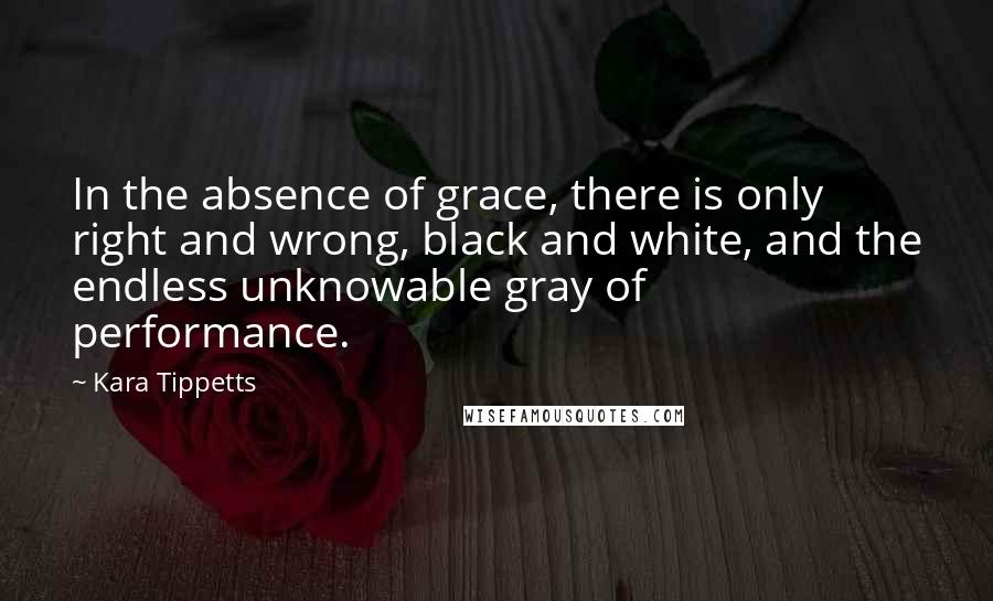 Kara Tippetts Quotes: In the absence of grace, there is only right and wrong, black and white, and the endless unknowable gray of performance.