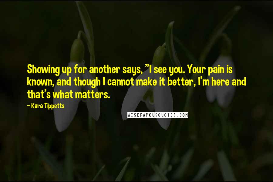 Kara Tippetts Quotes: Showing up for another says, "I see you. Your pain is known, and though I cannot make it better, I'm here and that's what matters.
