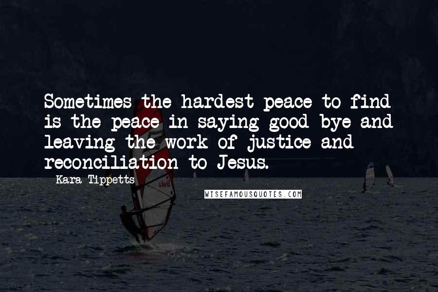 Kara Tippetts Quotes: Sometimes the hardest peace to find is the peace in saying good-bye and leaving the work of justice and reconciliation to Jesus.