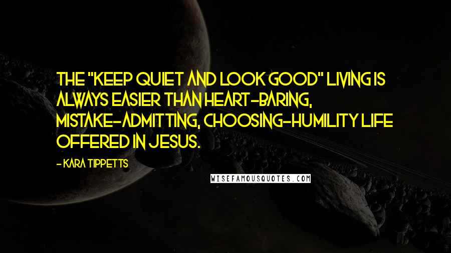 Kara Tippetts Quotes: The "keep quiet and look good" living is always easier than heart-baring, mistake-admitting, choosing-humility life offered in Jesus.