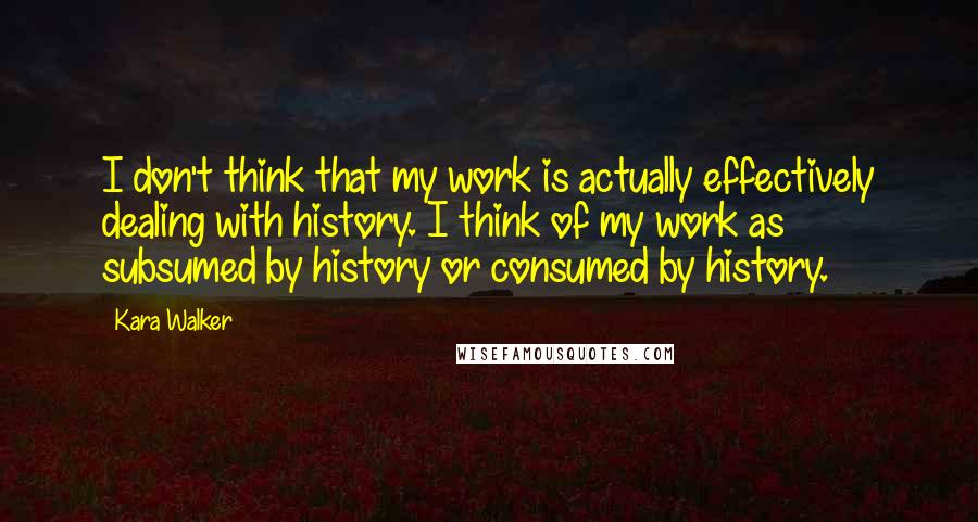 Kara Walker Quotes: I don't think that my work is actually effectively dealing with history. I think of my work as subsumed by history or consumed by history.