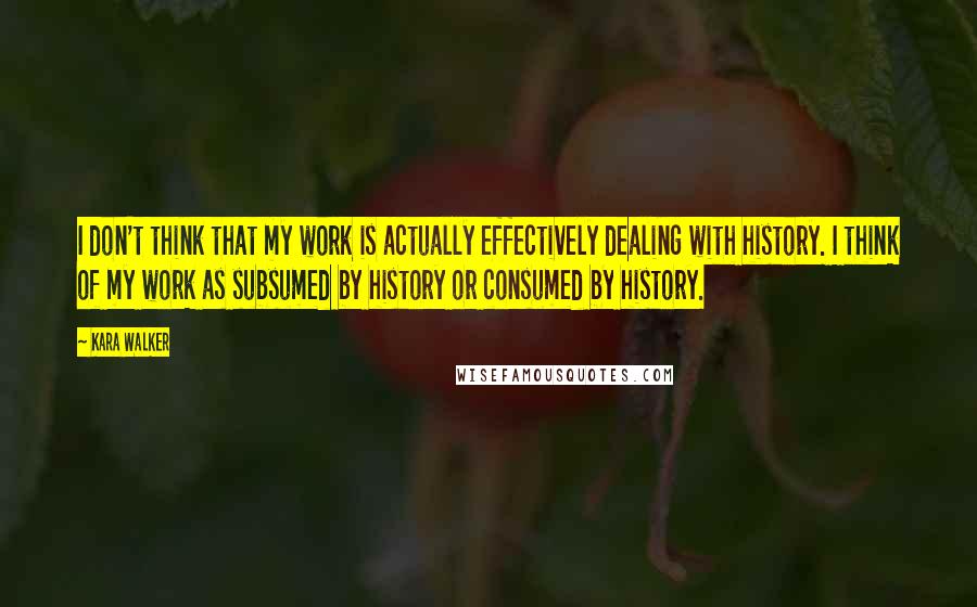 Kara Walker Quotes: I don't think that my work is actually effectively dealing with history. I think of my work as subsumed by history or consumed by history.