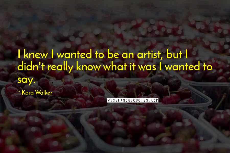 Kara Walker Quotes: I knew I wanted to be an artist, but I didn't really know what it was I wanted to say.