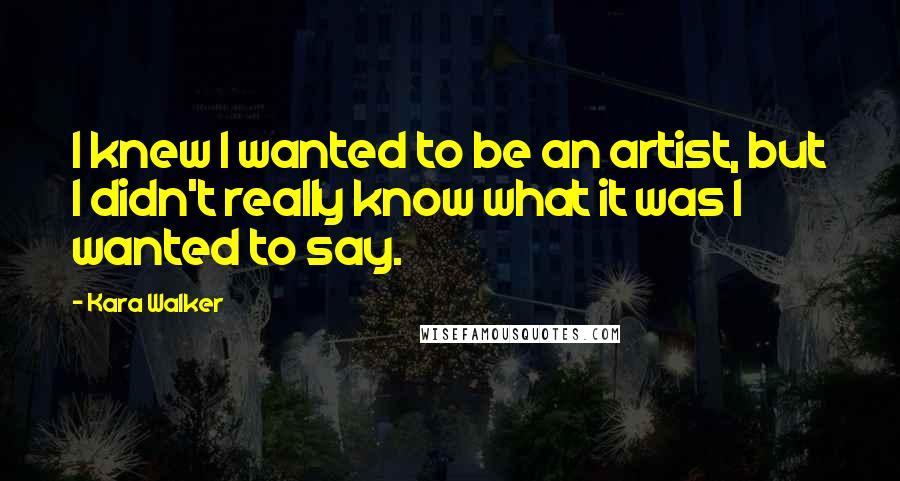 Kara Walker Quotes: I knew I wanted to be an artist, but I didn't really know what it was I wanted to say.