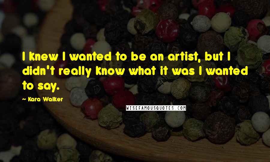 Kara Walker Quotes: I knew I wanted to be an artist, but I didn't really know what it was I wanted to say.