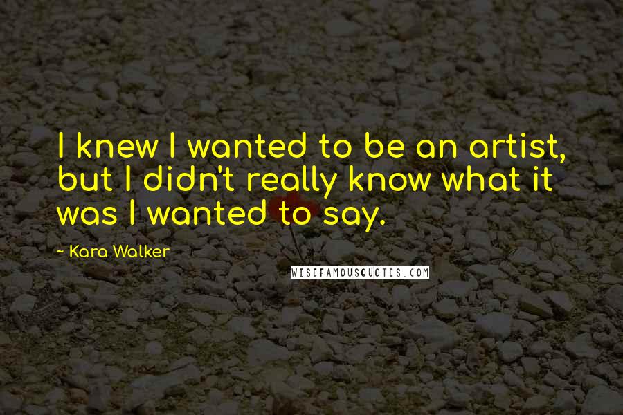 Kara Walker Quotes: I knew I wanted to be an artist, but I didn't really know what it was I wanted to say.