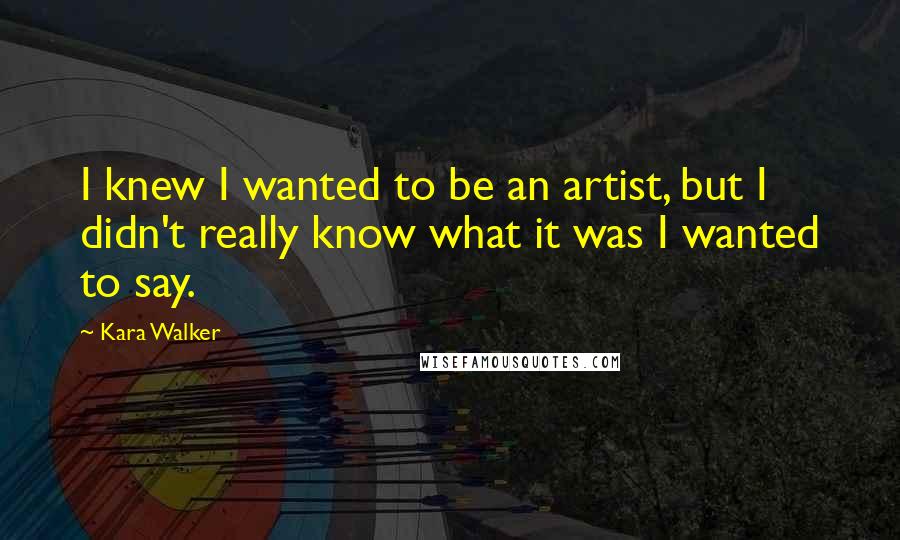 Kara Walker Quotes: I knew I wanted to be an artist, but I didn't really know what it was I wanted to say.