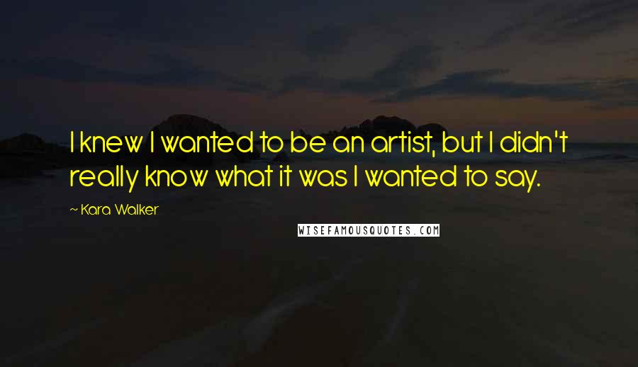 Kara Walker Quotes: I knew I wanted to be an artist, but I didn't really know what it was I wanted to say.