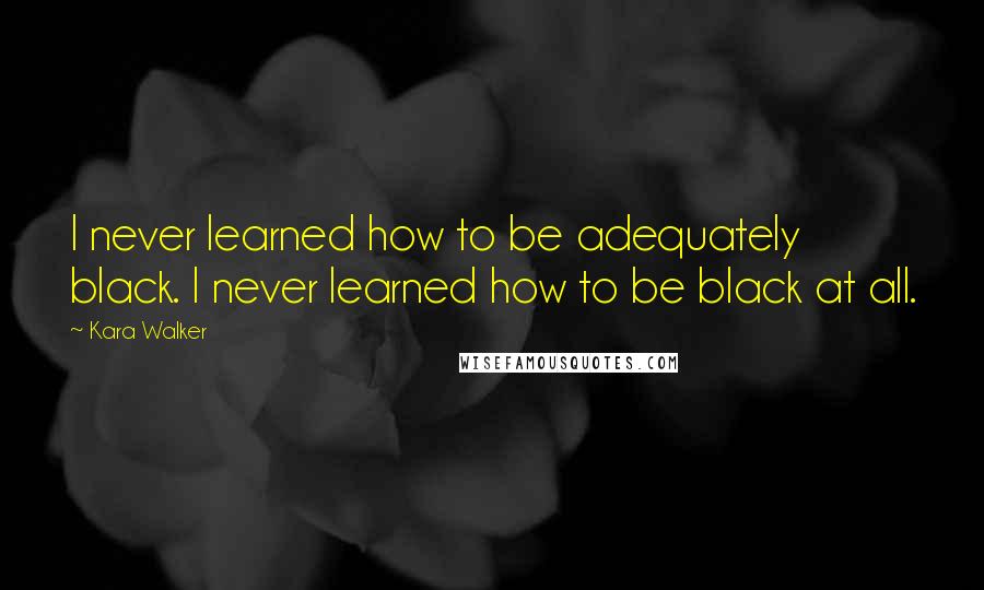 Kara Walker Quotes: I never learned how to be adequately black. I never learned how to be black at all.