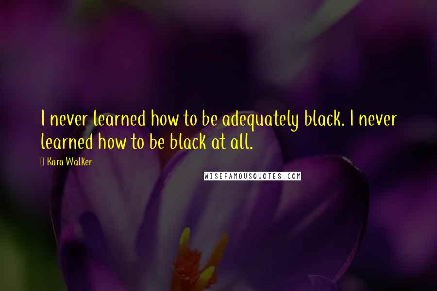 Kara Walker Quotes: I never learned how to be adequately black. I never learned how to be black at all.